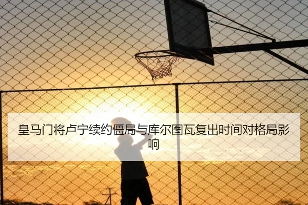 皇马门将卢宁续约僵局与库尔图瓦复出时间对格局影响