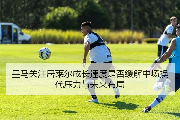 皇马关注居莱尔成长速度是否缓解中场换代压力与未来布局