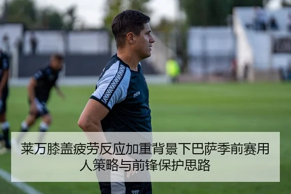 莱万膝盖疲劳反应加重背景下巴萨季前赛用人策略与前锋保护思路